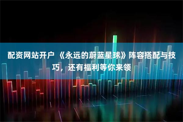 配资网站开户 《永远的蔚蓝星球》阵容搭配与技巧，还有福利等你来领