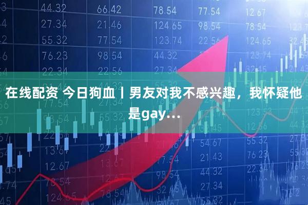 在线配资 今日狗血丨男友对我不感兴趣，我怀疑他是gay…