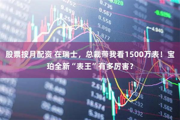 股票按月配资 在瑞士，总裁带我看1500万表！宝珀全新“表王”有多厉害？
