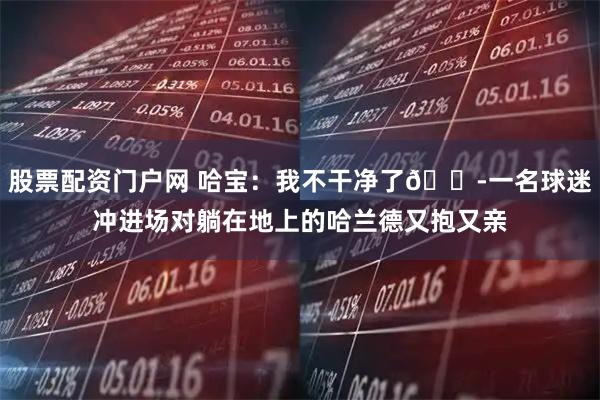 股票配资门户网 哈宝：我不干净了😭一名球迷冲进场对躺在地上的哈兰德又抱又亲