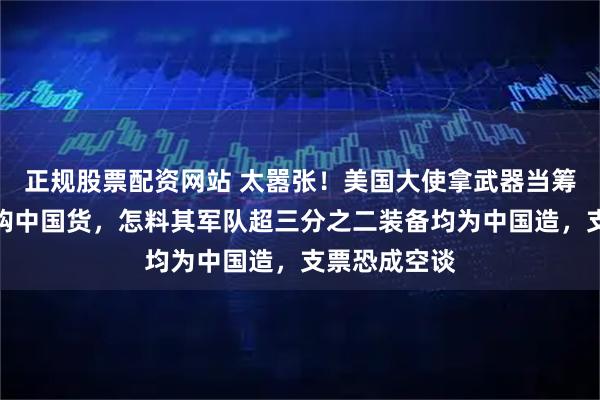 正规股票配资网站 太嚣张！美国大使拿武器当筹码逼他国弃购中国货，怎料其军队超三分之二装备均为中国造，支票恐成空谈