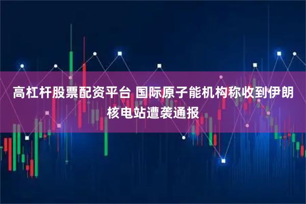 高杠杆股票配资平台 国际原子能机构称收到伊朗核电站遭袭通报